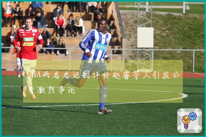 CBA两名名记因评价赵睿等人引发公开激烈争论