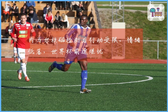 内马尔核磁检测后行动受限，情绪低落，世界杯前途堪忧