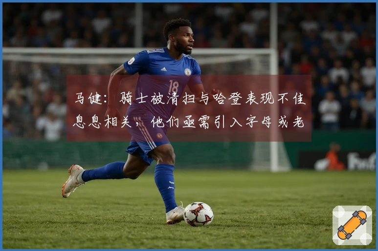 马健：骑士被清扫与哈登表现不佳息息相关，他们亟需引入字母或老詹